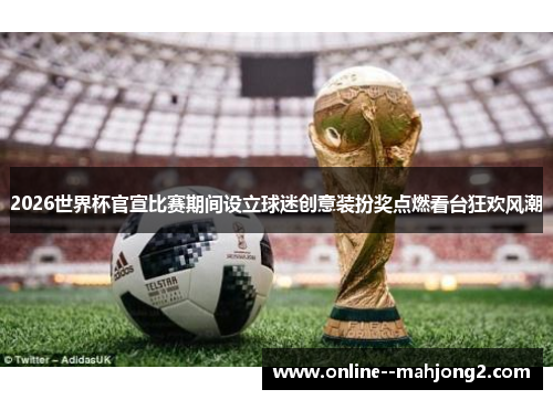 2026世界杯官宣比赛期间设立球迷创意装扮奖点燃看台狂欢风潮