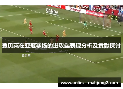 登贝莱在亚冠赛场的进攻端表现分析及贡献探讨