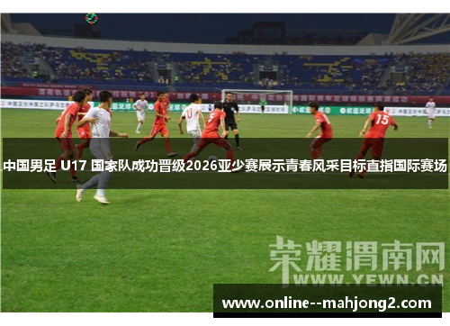 中国男足 U17 国家队成功晋级2026亚少赛展示青春风采目标直指国际赛场 中国男足 U17 国家队成功晋级2026亚少赛展示青春风采目标直指国际赛场