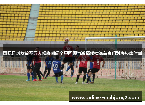 国际足球友谊赛五大精彩瞬间全景回顾与激情碰撞绿茵豪门对决经典时刻 国际足球友谊赛五大精彩瞬间全景回顾与激情碰撞绿茵豪门对决经典时刻