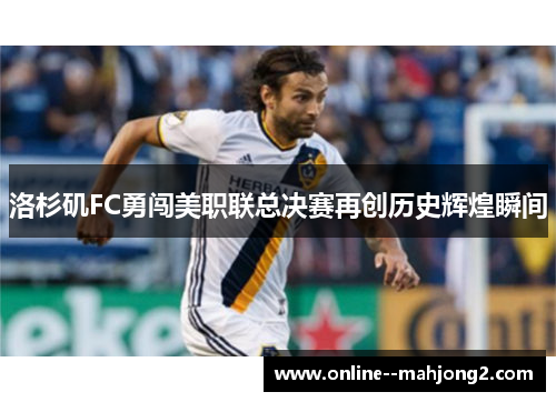 洛杉矶FC勇闯美职联总决赛再创历史辉煌瞬间 洛杉矶FC勇闯美职联总决赛再创历史辉煌瞬间